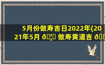 5月份做寿吉日2022年(2021年5月 🦟 做寿黄道吉 🌲 日一览表)